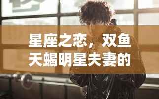 星座之恋,双鱼天蝎明星夫妻的浪漫爱情传奇