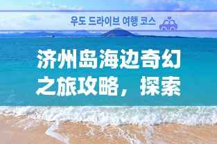 济州岛海边奇幻之旅攻略，探索海岛魅力，尽享浪漫时光！