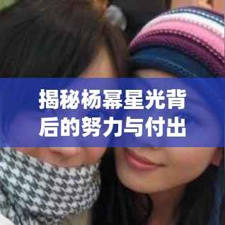 揭秘杨幂星光背后的努力与付出，从平凡到明星的蜕变之路